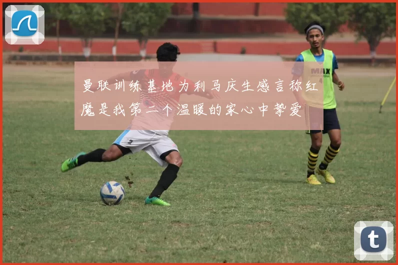 曼联训练基地为利马庆生感言称红魔是我第二个温暖的家心中挚爱