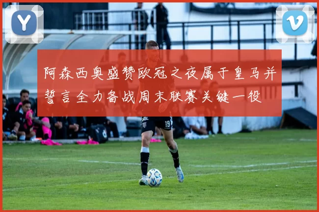 阿森西奥盛赞欧冠之夜属于皇马并誓言全力备战周末联赛关键一役